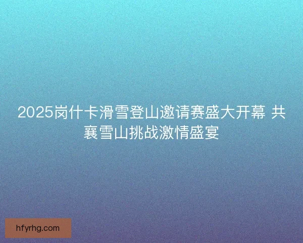 2025岗什卡滑雪登山邀请赛盛大开幕 共襄雪山挑战激情盛宴