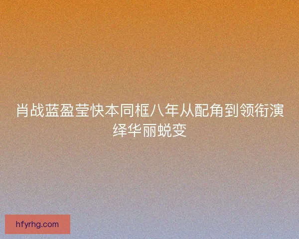 肖战蓝盈莹快本同框八年从配角到领衔演绎华丽蜕变